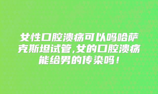女性口腔溃疡可以吗哈萨克斯坦试管,女的口腔溃疡能给男的传染吗!