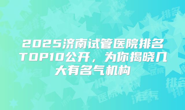 2025济南试管医院排名TOP10公开,为你揭晓几大有名气机构