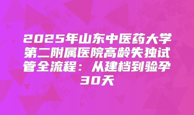 2025年山东中医药大学第二附属医院高龄失独试管全流程：从建档到验孕30天