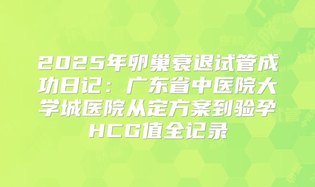 2025年卵巢衰退试管成功日记：广东省中医院大学城医院从定方案到验孕HCG值全记录