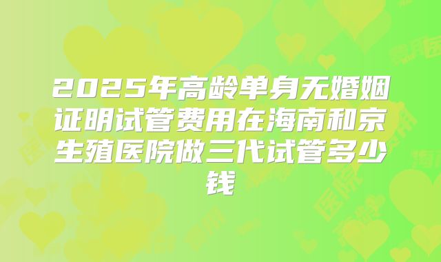 2025年高龄单身无婚姻证明试管费用在海南和京生殖医院做三代试管多少钱