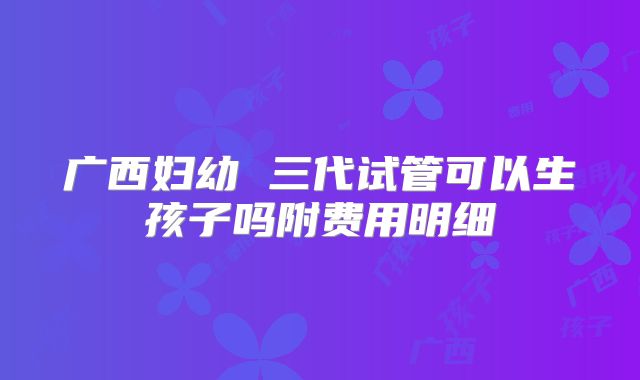 广西妇幼 三代试管可以生孩子吗附费用明细