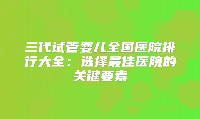 三代试管婴儿全国医院排行大全：选择最佳医院的关键要素