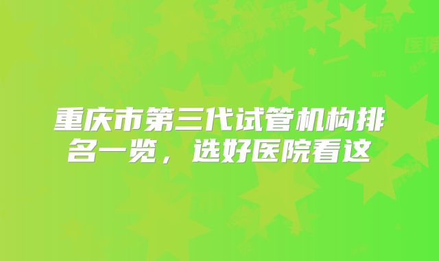 重庆市第三代试管机构排名一览，选好医院看这