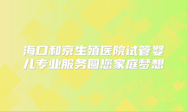海口和京生殖医院试管婴儿专业服务圆您家庭梦想