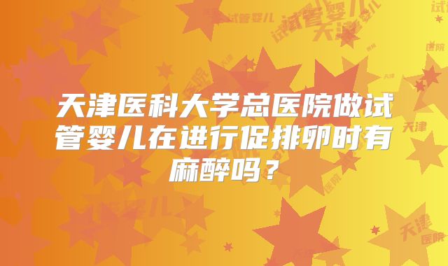 天津医科大学总医院做试管婴儿在进行促排卵时有麻醉吗?