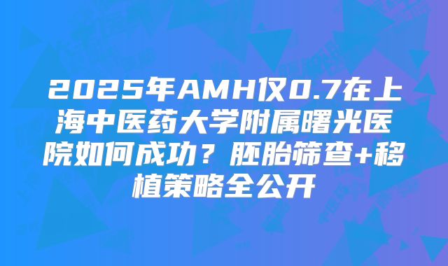 2025年AMH仅0.7在上海中医药大学附属曙光医院如何成功?胚胎筛查+移植策略全公开