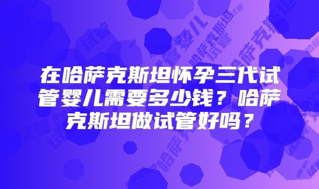 在哈萨克斯坦怀孕三代试管婴儿需要多少钱?哈萨克斯坦做试管好吗?