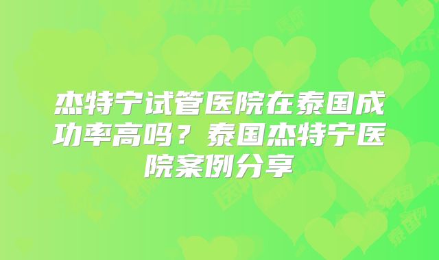 杰特宁试管医院在泰国成功率高吗？泰国杰特宁医院案例分享