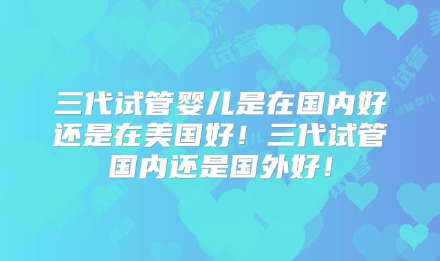 三代试管婴儿是在国内好还是在美国好!三代试管国内还是国外好!