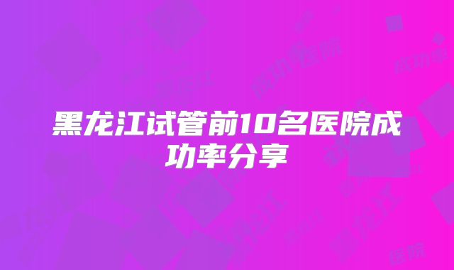 黑龙江试管前10名医院成功率分享