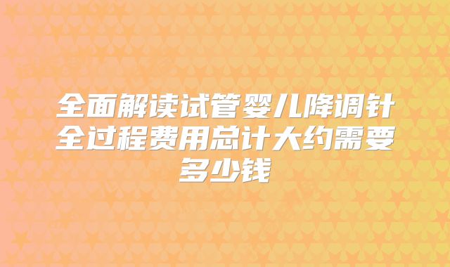 全面解读试管婴儿降调针全过程费用总计大约需要多少钱