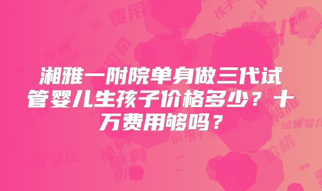 湘雅一附院单身做三代试管婴儿生孩子价格多少?十万费用够吗?