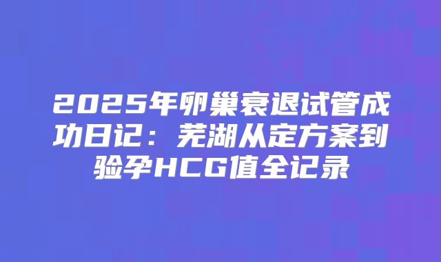 2025年卵巢衰退试管成功日记:芜湖从定方案到验孕HCG值全记录