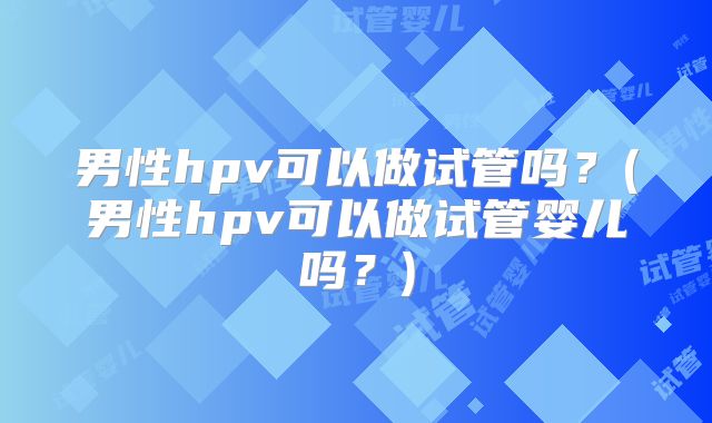 男性hpv可以做试管吗?(男性hpv可以做试管婴儿吗?)