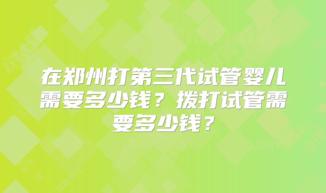 在郑州打第三代试管婴儿需要多少钱?拨打试管需要多少钱?