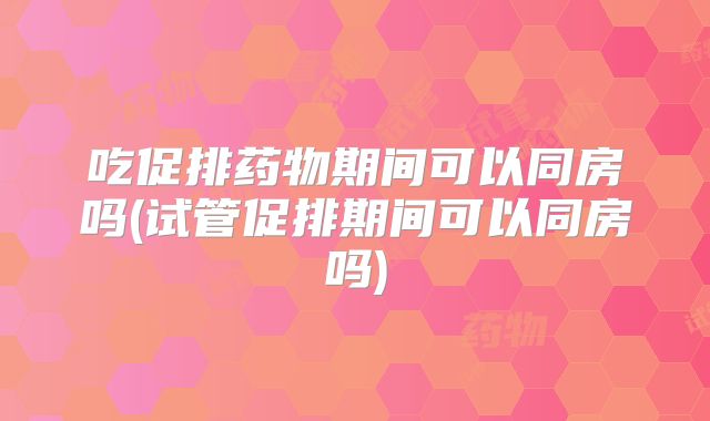 吃促排药物期间可以同房吗(试管促排期间可以同房吗)