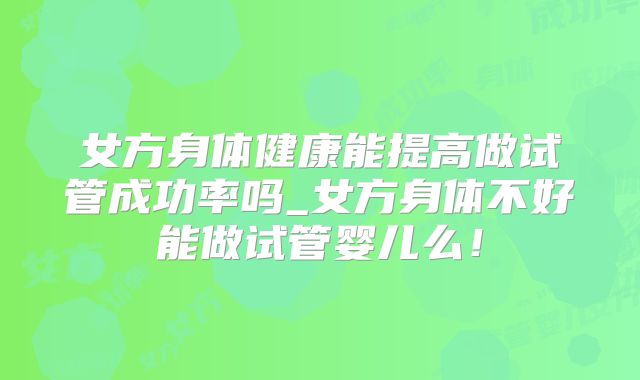 女方身体健康能提高做试管成功率吗_女方身体不好能做试管婴儿么！