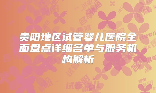 贵阳地区试管婴儿医院全面盘点详细名单与服务机构解析