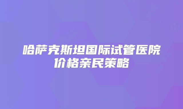 哈萨克斯坦国际试管医院价格亲民策略
