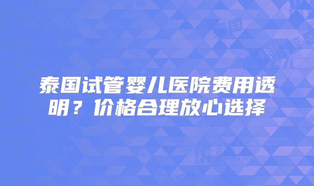 泰国试管婴儿医院费用透明?价格合理放心选择