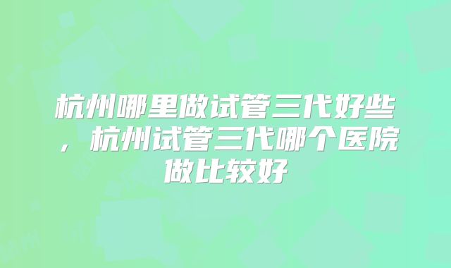 杭州哪里做试管三代好些,杭州试管三代哪个医院做比较好