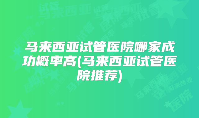 马来西亚试管医院哪家成功概率高(马来西亚试管医院推荐)