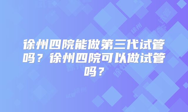 徐州四院能做第三代试管吗？徐州四院可以做试管吗？