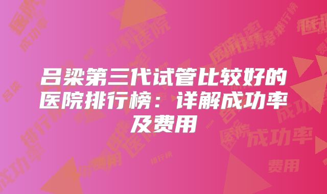 吕梁第三代试管比较好的医院排行榜：详解成功率及费用