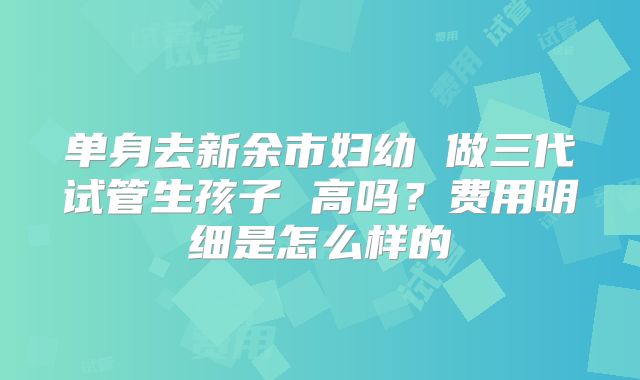 单身去新余市妇幼 做三代试管生孩子 高吗?费用明细是怎么样的