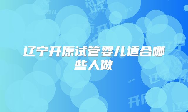 辽宁开原试管婴儿适合哪些人做