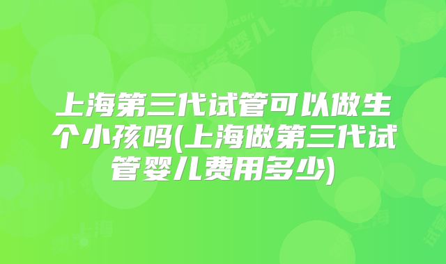 上海第三代试管可以做生个小孩吗(上海做第三代试管婴儿费用多少)