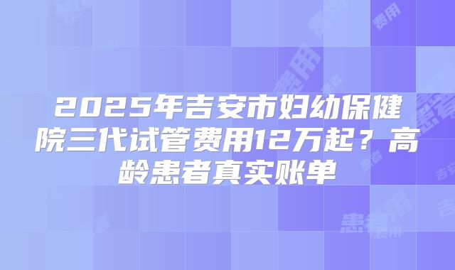 2025年吉安市妇幼保健院三代试管费用12万起?高龄患者真实账单