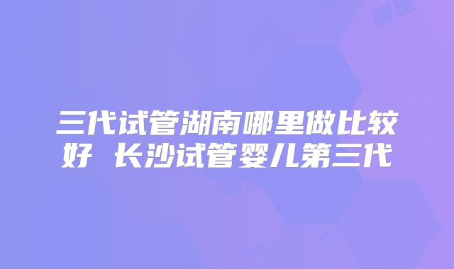 三代试管湖南哪里做比较好 长沙试管婴儿第三代