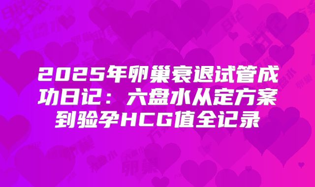 2025年卵巢衰退试管成功日记:六盘水从定方案到验孕HCG值全记录