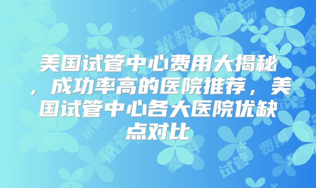 美国试管中心费用大揭秘,成功率高的医院推荐,美国试管中心各大医院优缺点对比