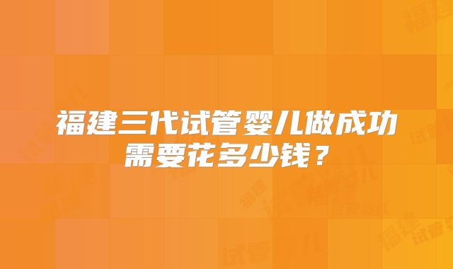 福建三代试管婴儿做成功需要花多少钱?