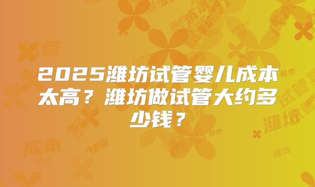 2025潍坊试管婴儿成本太高?潍坊做试管大约多少钱?