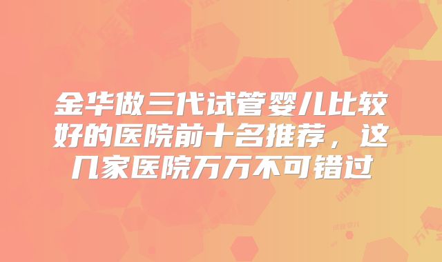 金华做三代试管婴儿比较好的医院前十名推荐,这几家医院万万不可错过