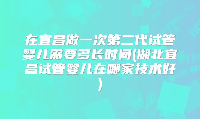 在宜昌做一次第二代试管婴儿需要多长时间(湖北宜昌试管婴儿在哪家技术好)