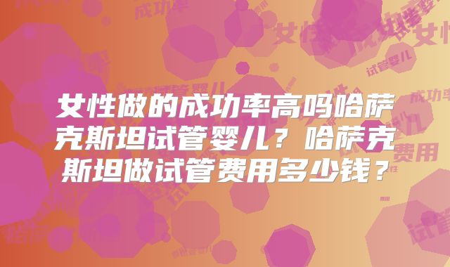 女性做的成功率高吗哈萨克斯坦试管婴儿？哈萨克斯坦做试管费用多少钱？