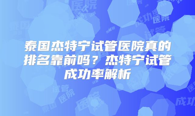 泰国杰特宁试管医院真的排名靠前吗?杰特宁试管成功率解析