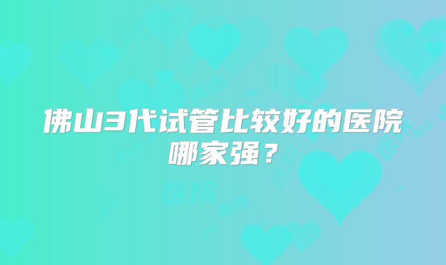 佛山3代试管比较好的医院哪家强?