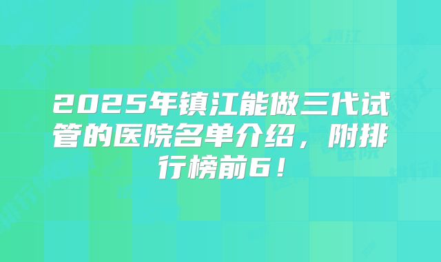 2025年镇江能做三代试管的医院名单介绍，附排行榜前6！