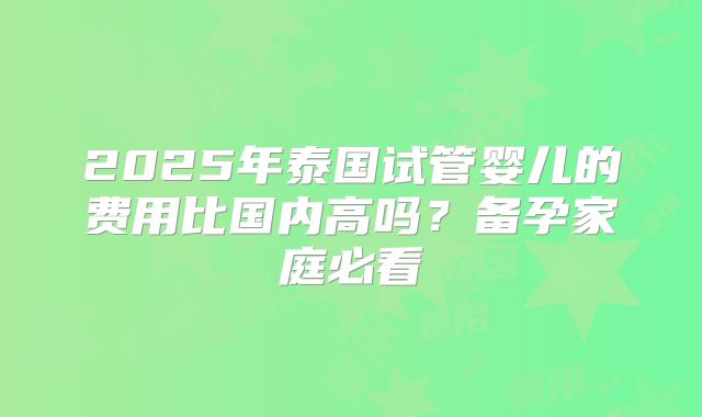2025年泰国试管婴儿的费用比国内高吗?备孕家庭必看