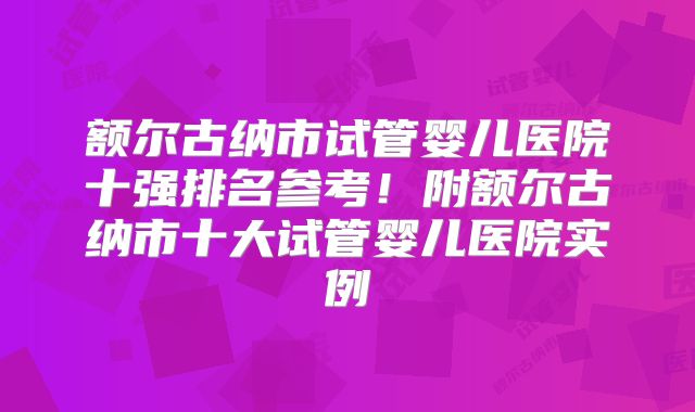 额尔古纳市试管婴儿医院十强排名参考！附额尔古纳市十大试管婴儿医院实例