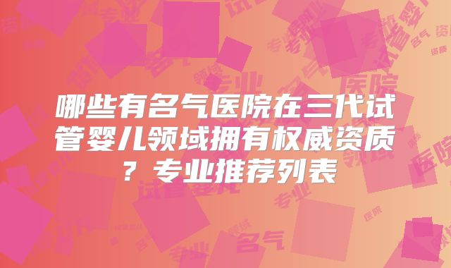 哪些有名气医院在三代试管婴儿领域拥有权威资质?专业推荐列表