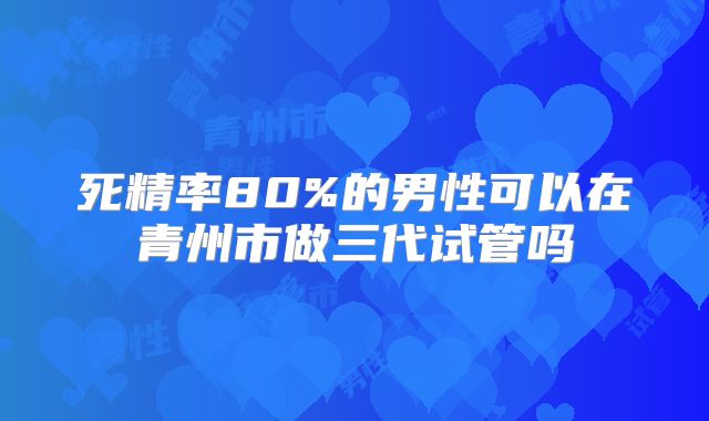 死精率80%的男性可以在青州市做三代试管吗