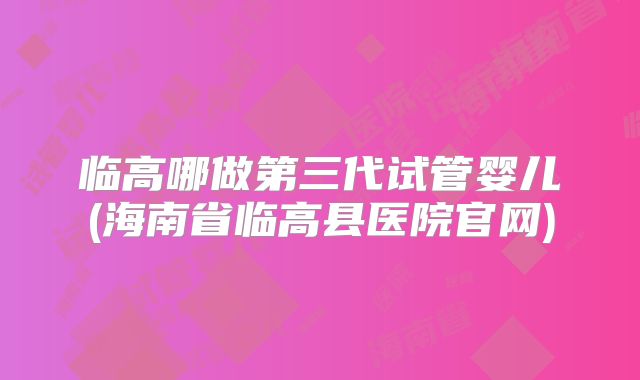 临高哪做第三代试管婴儿(海南省临高县医院官网)
