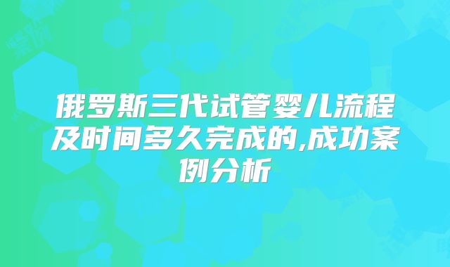 俄罗斯三代试管婴儿流程及时间多久完成的,成功案例分析